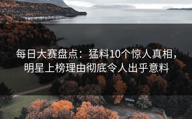 每日大赛盘点：猛料10个惊人真相，明星上榜理由彻底令人出乎意料