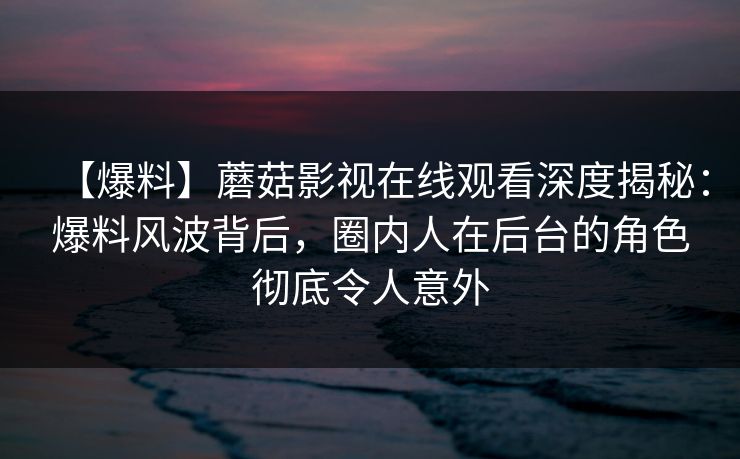 【爆料】蘑菇影视在线观看深度揭秘：爆料风波背后，圈内人在后台的角色彻底令人意外
