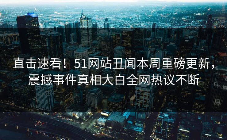 直击速看！51网站丑闻本周重磅更新，震撼事件真相大白全网热议不断