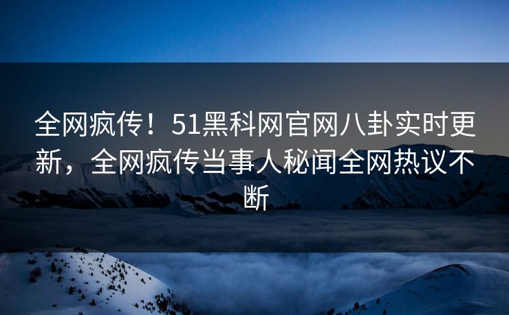 全网疯传！51黑科网官网八卦实时更新，全网疯传当事人秘闻全网热议不断