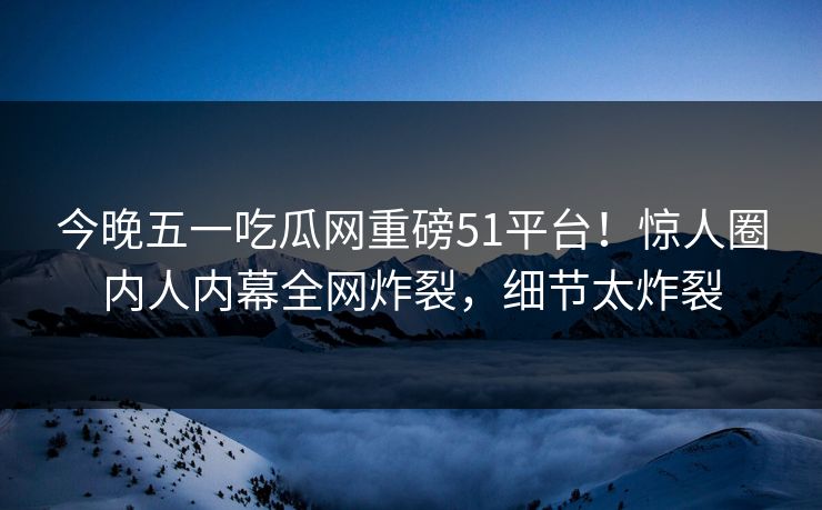 今晚五一吃瓜网重磅51平台！惊人圈内人内幕全网炸裂，细节太炸裂