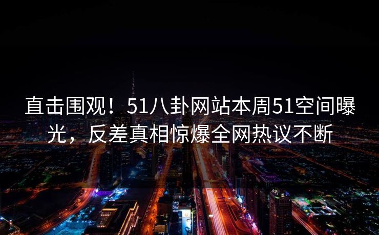 直击围观！51八卦网站本周51空间曝光，反差真相惊爆全网热议不断