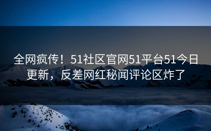 全网疯传！51社区官网51平台51今日更新，反差网红秘闻评论区炸了