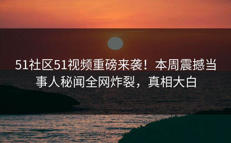 51社区51视频重磅来袭！本周震撼当事人秘闻全网炸裂，真相大白