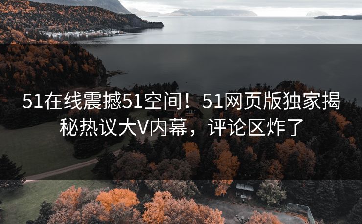 51在线震撼51空间！51网页版独家揭秘热议大V内幕，评论区炸了