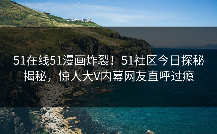 51在线51漫画炸裂！51社区今日探秘揭秘，惊人大V内幕网友直呼过瘾
