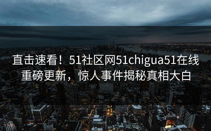 直击速看！51社区网51chigua51在线重磅更新，惊人事件揭秘真相大白