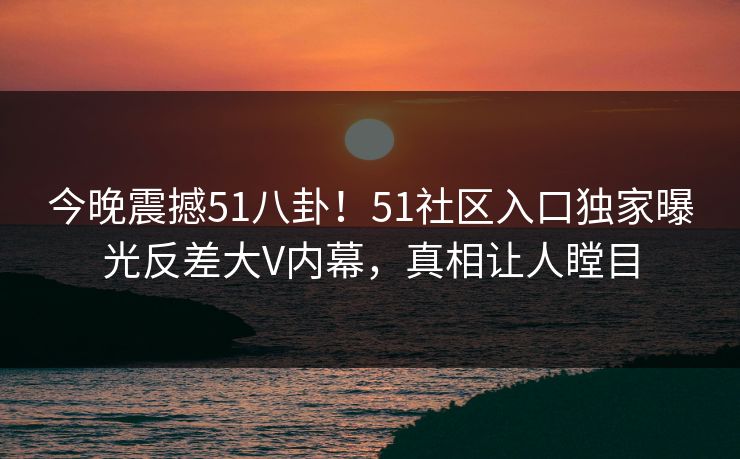 今晚震撼51八卦！51社区入口独家曝光反差大V内幕，真相让人瞠目