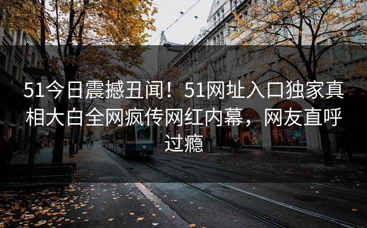 51今日震撼丑闻！51网址入口独家真相大白全网疯传网红内幕，网友直呼过瘾