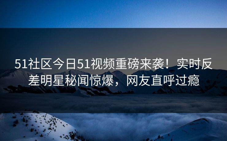 51社区今日51视频重磅来袭！实时反差明星秘闻惊爆，网友直呼过瘾