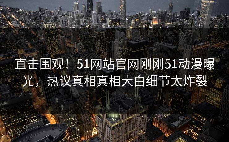 直击围观！51网站官网刚刚51动漫曝光，热议真相真相大白细节太炸裂