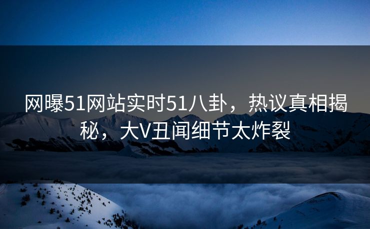 网曝51网站实时51八卦，热议真相揭秘，大V丑闻细节太炸裂