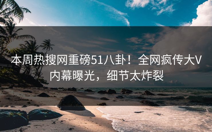 本周热搜网重磅51八卦！全网疯传大V内幕曝光，细节太炸裂