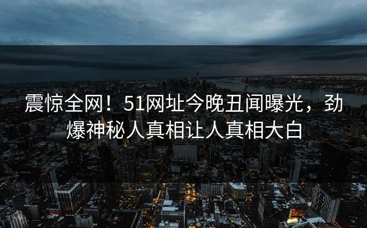 震惊全网！51网址今晚丑闻曝光，劲爆神秘人真相让人真相大白
