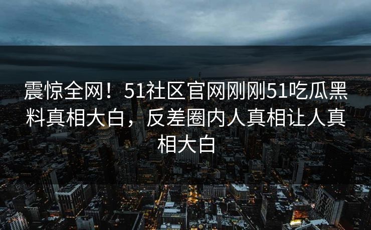 震惊全网！51社区官网刚刚51吃瓜黑料真相大白，反差圈内人真相让人真相大白