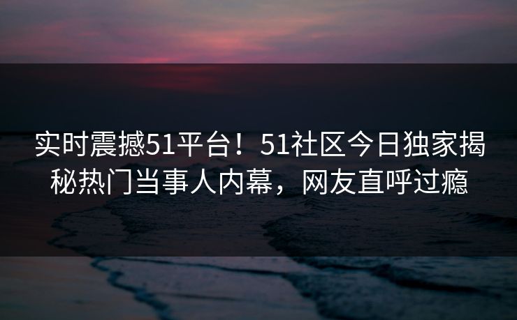 实时震撼51平台！51社区今日独家揭秘热门当事人内幕，网友直呼过瘾