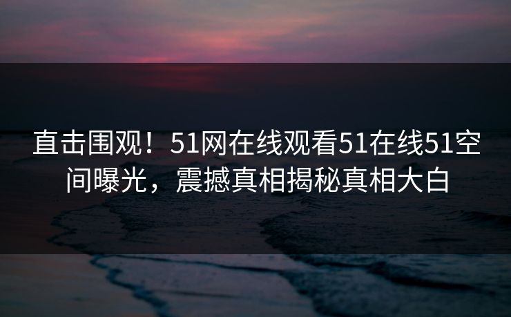 直击围观！51网在线观看51在线51空间曝光，震撼真相揭秘真相大白