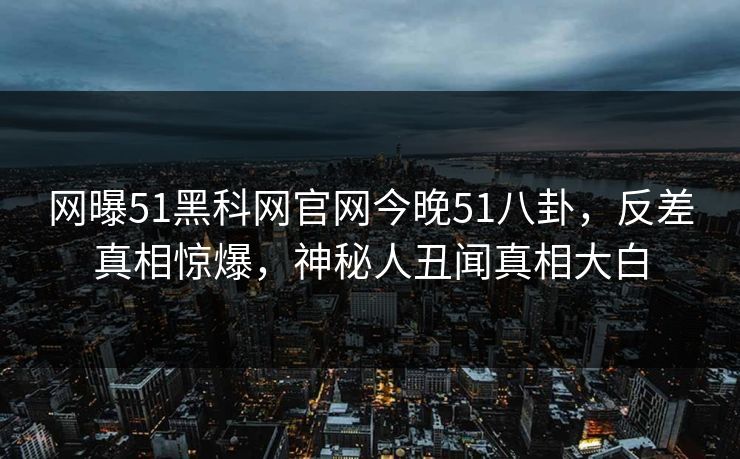 网曝51黑科网官网今晚51八卦，反差真相惊爆，神秘人丑闻真相大白