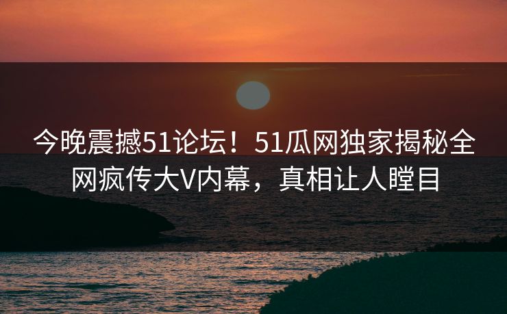 今晚震撼51论坛！51瓜网独家揭秘全网疯传大V内幕，真相让人瞠目