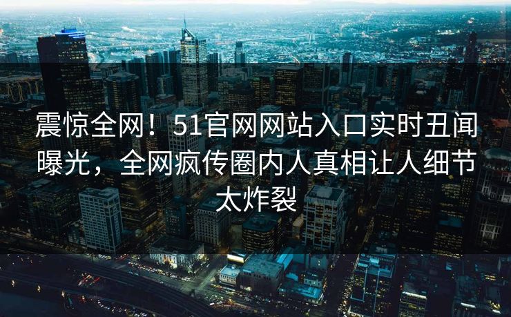 震惊全网！51官网网站入口实时丑闻曝光，全网疯传圈内人真相让人细节太炸裂