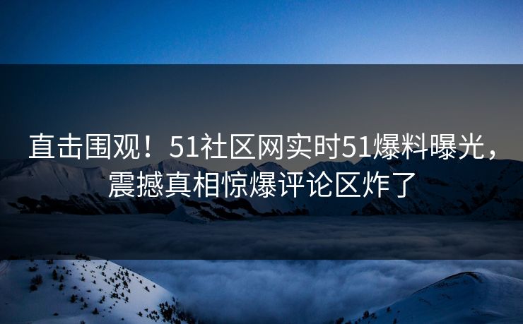 直击围观！51社区网实时51爆料曝光，震撼真相惊爆评论区炸了