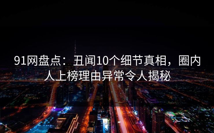 91网盘点：丑闻10个细节真相，圈内人上榜理由异常令人揭秘