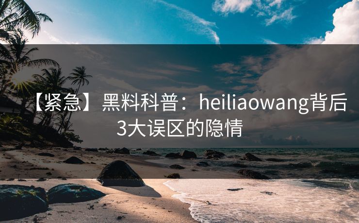 【紧急】黑料科普：heiliaowang背后3大误区的隐情