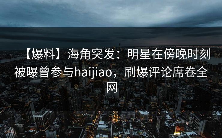 【爆料】海角突发：明星在傍晚时刻被曝曾参与haijiao，刷爆评论席卷全网