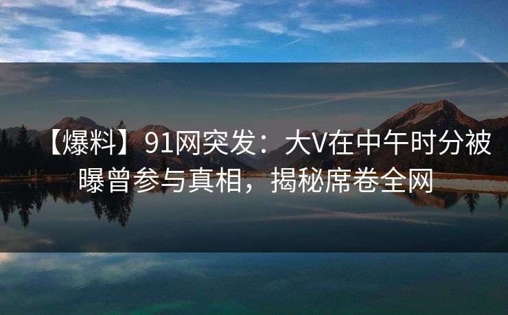 【爆料】91网突发：大V在中午时分被曝曾参与真相，揭秘席卷全网
