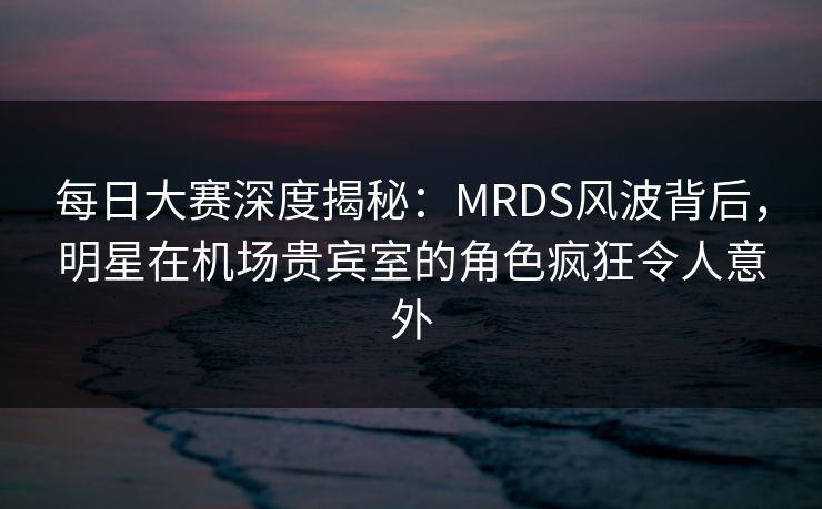 每日大赛深度揭秘：MRDS风波背后，明星在机场贵宾室的角色疯狂令人意外