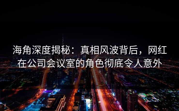 海角深度揭秘：真相风波背后，网红在公司会议室的角色彻底令人意外