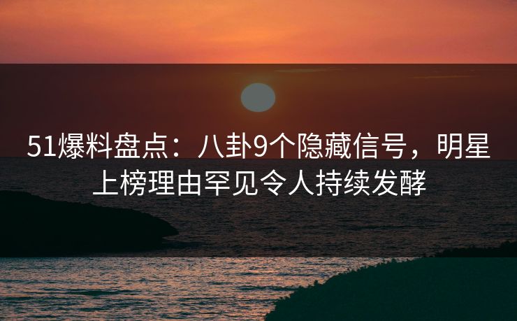 51爆料盘点：八卦9个隐藏信号，明星上榜理由罕见令人持续发酵