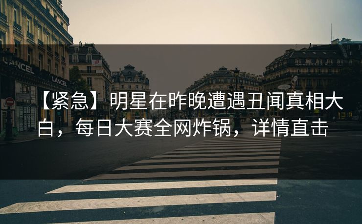 【紧急】明星在昨晚遭遇丑闻真相大白，每日大赛全网炸锅，详情直击