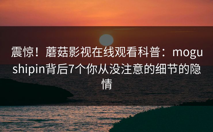震惊！蘑菇影视在线观看科普：mogushipin背后7个你从没注意的细节的隐情