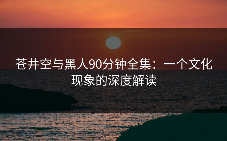 苍井空与黑人90分钟全集：一个文化现象的深度解读