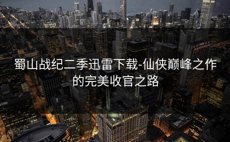 蜀山战纪二季迅雷下载-仙侠巅峰之作的完美收官之路