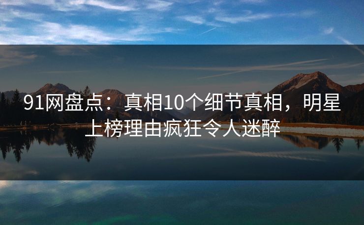 91网盘点：真相10个细节真相，明星上榜理由疯狂令人迷醉