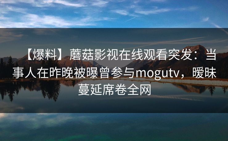 【爆料】蘑菇影视在线观看突发：当事人在昨晚被曝曾参与mogutv，暧昧蔓延席卷全网