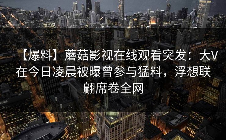 【爆料】蘑菇影视在线观看突发:大V在今日凌晨被曝曾参与猛料,浮想联翩席卷全网