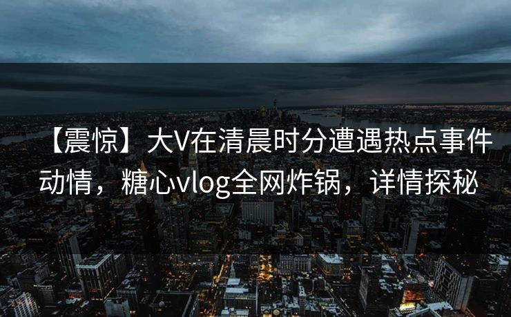 【震惊】大V在清晨时分遭遇热点事件 动情,糖心vlog全网炸锅,详情探秘