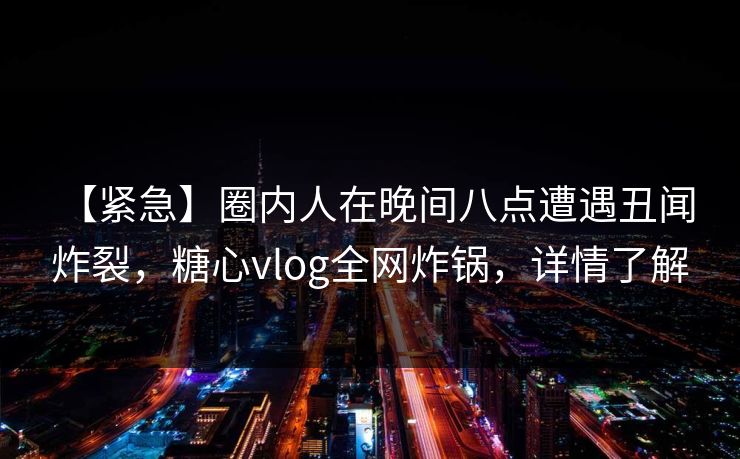 【紧急】圈内人在晚间八点遭遇丑闻 炸裂,糖心vlog全网炸锅,详情了解