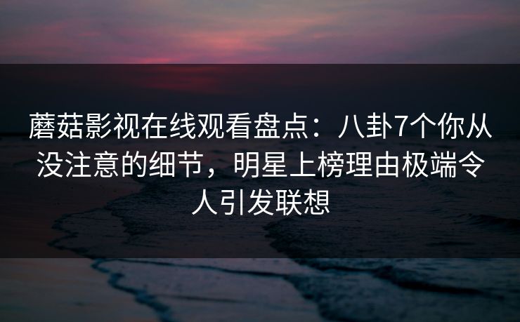 蘑菇影视在线观看盘点:八卦7个你从没注意的细节,明星上榜理由极端令人引发联想