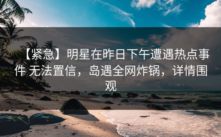 【紧急】明星在昨日下午遭遇热点事件 无法置信,岛遇全网炸锅,详情围观 【紧急】明星在昨日下午遭遇热点事件 无法置信,岛遇全网炸锅,详情围观