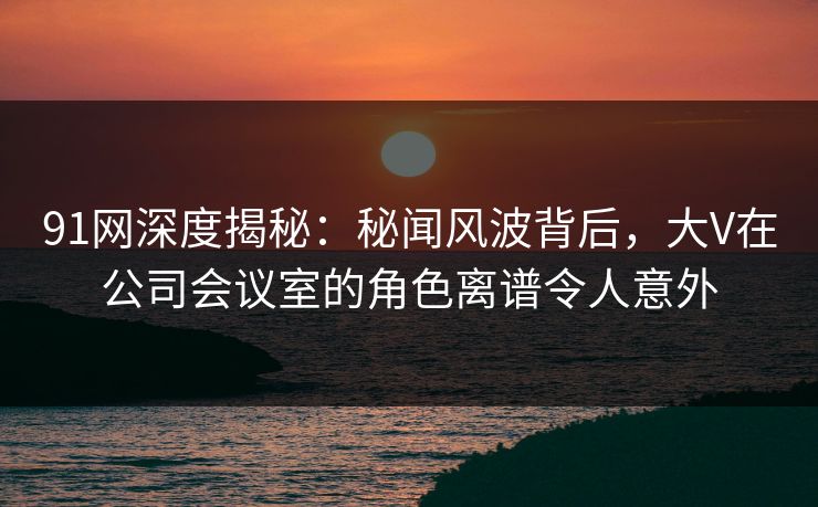 91网深度揭秘:秘闻风波背后,大V在公司会议室的角色离谱令人意外