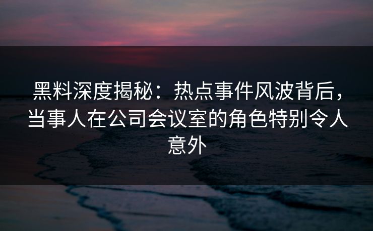 黑料深度揭秘:热点事件风波背后,当事人在公司会议室的角色特别令人意外