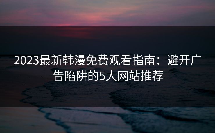 2023最新韩漫免费观看指南：避开广告陷阱的5大网站推荐