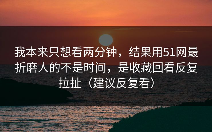 我本来只想看两分钟，结果用51网最折磨人的不是时间，是收藏回看反复拉扯（建议反复看）