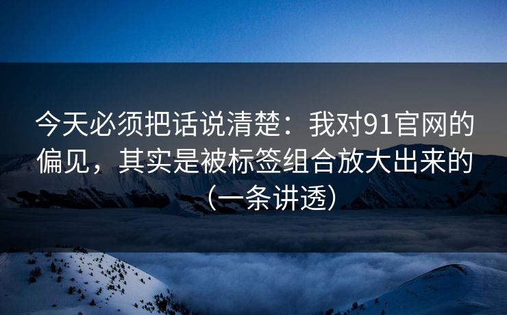 今天必须把话说清楚：我对91官网的偏见，其实是被标签组合放大出来的（一条讲透）