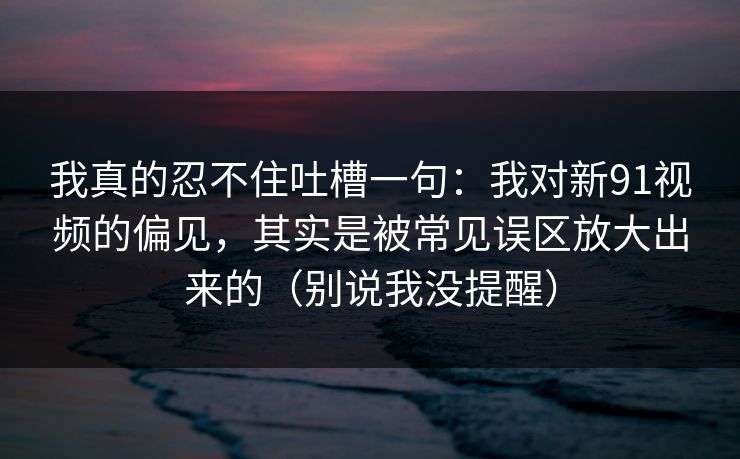 我真的忍不住吐槽一句：我对新91视频的偏见，其实是被常见误区放大出来的（别说我没提醒）