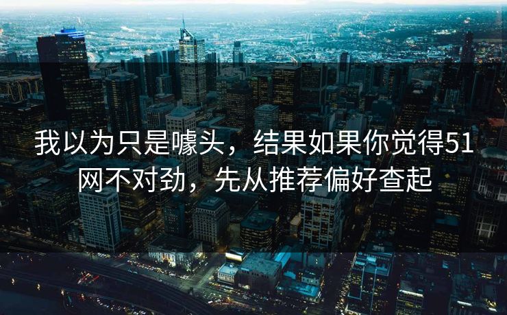 我以为只是噱头，结果如果你觉得51网不对劲，先从推荐偏好查起